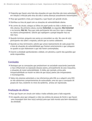 26 - Ministério da Saúde - Secretaria de Vigilância em Saúde - Departamento de DST, Aids e Hepatites Virais




      4Proponha que façam uma lista das situações em que eles/elas são mais vulneráveis
          em relação à infecção pelo vírus da aids e outras doenças sexualmente transmissíveis.
      4Peça que guardem a lista, por enquanto, e que façam um grande círculo.
      4Distribua as tiras de papel com as situações de vulnerabilidade abaixo.
      4No centro do círculo, coloque as folhas de papel pardo no chão e divida-as em
          três colunas. Na primeira coluna, escreva Vulnerável, na segunda, Não Vulnerável
          e na terceira, Não Sei. Peça que cada participante leia sua tira e que a coloque
          na coluna correspondente. Solicite que expliquem o porquê daquele risco ou
          não risco.
      4Quando terminar, pergunte aos outros se concordam ou não. No caso de o(a)
          participante não saber a resposta, solicite que os outros colaborem.
      4Quando as tiras terminarem, solicite que um(a) representante de cada grupo leia
          a lista de situações de vulnerabilidade que fizeram anteriormente e que coloquem
          no quadro as que elaboraram e que não foram contempladas.
      4Encerre a atividade aprofundando o debate, em plenária, a partir das questões que
          serão respondidas.



      Conclusões
      4Destaque que as concepções que predominam na sociedade associando juventude
          a risco influenciam na exposição dos(as) jovens, principalmente do sexo masculino,
          a situações de maior vulnerabilidade. A mídia, por exemplo, prima pela
          irresponsabilidade ao insistir na ideia de que os(as) jovens são irresponsáveis
          e inconsequentes.
      4Todos nós estamos vulneráveis a nos infectarmos pelo HIV, ou a adquirir uma DST,
          se não adotarmos comportamentos de autocuidado, uma vez que a concepção de
          grupos de risco, existente no início da epidemia, provou ser equivocada.


      Finalização da oficina
      4Peça que façam um círculo com todas e todos voltadas para o lado esquerdo.
      4Em seguida, peça que coloquem a mão nos ombros da pessoa da frente e que façam
           uma massagem bem leve no(a) outro(a) para que todo mundo saia bem relaxado(a)
           da atividade.
 