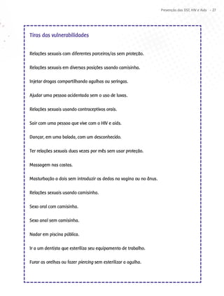 Prevenção das DST, HIV e Aids - 27




Tiras das vulnerabilidades


Relações sexuais com diferentes parceiros/as sem proteção.

Relações sexuais em diversas posições usando camisinha.

Injetar drogas compartilhando agulhas ou seringas.

Ajudar uma pessoa acidentada sem o uso de luvas.

Relações sexuais usando contraceptivos orais.

Sair com uma pessoa que vive com o HIV e aids.

Dançar, em uma balada, com um desconhecido.

Ter relações sexuais duas vezes por mês sem usar proteção.

Massagem nas costas.

Masturbação a dois sem introduzir os dedos na vagina ou no ânus.

Relações sexuais usando camisinha.

Sexo oral com camisinha.

Sexo anal sem camisinha.

Nadar em piscina pública.

Ir a um dentista que esteriliza seu equipamento de trabalho.

Furar as orelhas ou fazer piercing sem esterilizar a agulha.
 
