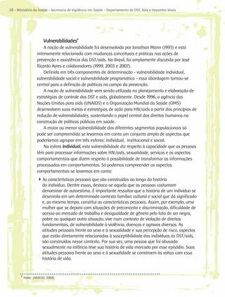28 - Ministério da Saúde - Secretaria de Vigilância em Saúde - Departamento de DST, Aids e Hepatites Virais




                        Vulnerabilidades9
                        A noção de vulnerabilidade foi desenvolvida por Jonathan Mann (1993) e está
                    intimamente relacionada com mudanças conceituais e práticas nas ações de
                    prevenção e assistência das DST/aids. No Brasil, foi amplamente discutida por José
                    Ricardo Ayres e colaboradores (1999, 2003 e 2007).
                        Definida em três componentes de determinação - vulnerabilidade individual,
                    vulnerabilidade social e vulnerabilidade programática - essa abordagem tornou-se
                    central para a definição de políticas no campo da prevenção.
                        A noção de vulnerabilidade vem sendo utilizada no planejamento e elaboração de
                    estratégias de controle das DST e aids, globalmente. Desde 1996, a agência das
                    Nações Unidas para aids (UNAIDS) e a Organização Mundial da Saúde (OMS)
                    desenvolvem suas metas e estratégias de ação para HIV/aids a partir dos princípios de
                    redução de vulnerabilidades, sustentando o papel central dos direitos humanos na
                    construção de políticas públicas em saúde.
                        A maior ou menor vulnerabilidade dos diferentes segmentos populacionais só
                    pode ser compreendida se levarmos em conta um conjunto amplo de aspectos que
                    poderíamos agrupar em três esferas: individual, institucional e social.
                        Na esfera individual, esta vulnerabilidade diz respeito à capacidade que as pessoas
                    têm para processar informações sobre HIV/aids, sexualidade, serviços e os aspectos
                    comportamentais que dizem respeito à possibilidade de transformar as informações
                    processadas em comportamentos. Só podemos compreender os aspectos
                    comportamentais se levarmos em conta:
                    4As características pessoais que são construídas ao longo da história
                       do indivíduo. Dentre essas, destaca-se aquela que as pessoas costumam
                       denominar de autoestima. É importante ressaltar que a história de um indivíduo se
                       desenrola em um determinado contexto familiar, cultural e social que dá significado
                       e, ao mesmo tempo, constitui as características pessoais. Assim, por exemplo, uma
                       mulher que se depara com situações de preconceito e discriminação, dificuldade de
                       acesso ao mercado de trabalho e desigualdade de gênero pelo fato de ser negra,
                       pobre ou qualquer outra situação, vive num contexto de violação de direitos
                       fundamentais, de vulnerabilidade à violência, doenças e agravos diversos. As
                       atitudes pessoais frente ao sexo e à sexualidade e sua percepção de risco, aspectos
                       que estão diretamente relacionados à susceptibilidade dos indivíduos às DST/aids,
                       são construídos nesse contexto. Por sua vez, uma pessoa que foi abusada
                       sexualmente na infância teve sua história de vida marcada por esse episódio. Suas
                       atitudes pessoais frente ao sexo e à sexualidade se constroem às voltas com essa
                       história de vida.


       9
           Fonte: (ARAÚJO, 2008)
 
