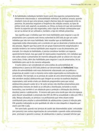 Prevenção das DST, HIV e Aids - 29




4As habilidades individuais também fazem parte dos aspectos comportamentais
  diretamente relacionados à vulnerabilidade individual. As práticas sexuais, quando
  envolvem mais do que uma pessoa, exigem diversos tipos de negociação entre os
  parceiros. Os parceiros negociam a frequência das relações sexuais, os tipos de
  prática (anal, oral, vaginal), as posições, os ritmos, os locais em que vão acontecer.
  Dentre os aspectos que são negociados, está o tipo de método contraceptivo que
  vai ser ou deixar de ser utilizado e, também, o tipo de método preventivo.
    Isso significa que o indivíduo que tem mais habilidades para negociar o uso de
preservativo com o parceiro está menos vulnerável às DST/aids do que um outro
indivíduo que não tem essa habilidade. Vale ressaltar que as habilidades de
negociação estão relacionadas com o contexto em que se desenrola a história de vida
das pessoas. Alguém que faça parte de um grupo historicamente estigmatizado e
excluído tenderá a ter menos habilidade para negociar o uso do preservativo, por
exemplo. Em relação às habilidades, é preciso considerar também um aspecto
aparentemente banal, mas que pode ter repercussões importantes. Um indivíduo que
não saiba colocar o preservativo de maneira adequada pode se colocar em risco por
conta disso. Então, além das habilidades para negociar o uso do preservativo, há as
habilidades para usá-lo da maneira adequada.
    A outra esfera a ser considerada em uma análise da vulnerabilidade de
adolescentes e jovens às DST/aids poderia ser denominada de institucional. Essa
esfera da vulnerabilidade está mais diretamente relacionada com as políticas e
programas de saúde e com a maneira como estão organizadas as instituições na
comunidade. Por exemplo, se os serviços de saúde de uma determinada comunidade
não atendem aos(às) adolescentes que chegam ao serviço na ausência dos(das)
responsáveis, está sendo criado um obstáculo programático para que os(as)
adolescentes possam cuidar de si. Se outro serviço não distribui preservativos para
adolescentes menores de idade ou se dificulta a distribuição, tornando-a muito
burocrática, isso também é um obstáculo para a proteção e efetivação dos direitos
dos(das) jovens e adolescentes. O mesmo vale para uma escola que não cria espaços
para discutir sexualidade e prevenção das DST, do HIV ou sexualidade e vida com HIV e
aids. Nessas situações, os serviços e os profissionais que neles atuam estão
contribuindo para ampliar a vulnerabilidade de adolescentes e jovens à infecção pelo
HIV, gravidez indesejada ou pior qualidade de vida no caso daqueles e daquelas que
vivem com HIV e aids.
    Por outro lado, quando nos serviços de saúde são desenvolvidas ações articuladas
(em parceria) com outras organizações da comunidade e quando estão estruturados
para promover e garantir o acesso de adolescentes e jovens, é possível afirmar que
 