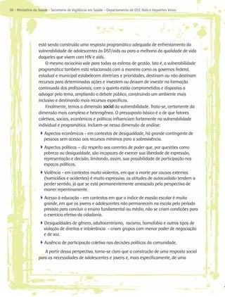 30 - Ministério da Saúde - Secretaria de Vigilância em Saúde - Departamento de DST, Aids e Hepatites Virais




                  está sendo construída uma resposta programática adequada de enfrentamento da
                  vulnerabilidade de adolescentes às DST/aids ou para a melhoria da qualidade de vida
                  daqueles que vivem com HIV e aids.
                      O mesmo raciocínio vale para todas as esferas de gestão. Isto é, a vulnerabilidade
                  programática também está relacionada com a maneira como os governos federal,
                  estadual e municipal estabelecem diretrizes e prioridades, destinam ou não destinam
                  recursos para determinadas ações e investem ou deixam de investir na formação
                  continuada dos profissionais; com o quanto estão comprometidos e dispostos a
                  advogar pelo tema, ampliando o debate público, construindo um ambiente mais
                  inclusivo e destinando mais recursos específicos.
                      Finalmente, temos a dimensão social da vulnerabilidade. Trata-se, certamente da
                  dimensão mais complexa e heterogênea. O pressuposto básico é o de que fatores
                  coletivos, sociais, econômicos e políticos influenciam fortemente na vulnerabilidade
                  individual e programática. Incluem-se nessa dimensão de análise:
                  4Aspectos econômicos - em contextos de desigualdade, há grande contingente de
                      pessoas sem acesso aos recursos mínimos para a sobrevivência.
                  4Aspectos políticos – diz respeito aos carentes de poder que, por questões como
                      pobreza ou desigualdade, são incapazes de exercer sua liberdade de expressão,
                      representação e decisão, limitando, assim, sua possibilidade de participação nos
                      espaços políticos.
                  4Violência - em contextos muito violentos, em que a morte por causas externas
                      (homicídios e acidentes) é muito expressiva, as atitudes de autocuidado tendem a
                      perder sentido, já que se está permanentemente ameaçado pela perspectiva de
                      morrer repentinamente.
                  4Acesso à educação - em contextos em que o índice de evasão escolar é muito
                      grande, em que os jovens e adolescentes não permanecem na escola pelo período
                      previsto para concluir o ensino fundamental ou médio, não se criam condições para
                      o exercício efetivo da cidadania.
                  4Desigualdades de gênero, adultocentrismo, racismo, homofobia e outros tipos de
                      violação de direitos e intolerância - criam grupos com menor poder de negociação
                      e de voz.
                  4Ausência de participação coletiva nas decisões políticas da comunidade.
                     A partir dessa perspectiva, torna-se claro que a construção de uma resposta social
                  para as necessidades de adolescentes e jovens e, mais especificamente, de uma
 