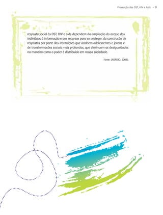 Prevenção das DST, HIV e Aids - 31




resposta social às DST, HIV e aids dependem da ampliação do acesso dos
indivíduos à informação e aos recursos para se proteger, da construção de
respostas por parte das instituições que acolhem adolescentes e jovens e
de transformações sociais mais profundas, que diminuam as desigualdades
na maneira como o poder é distribuído em nossa sociedade.

                                                       Fonte: (ARAÚJO, 2008).
 