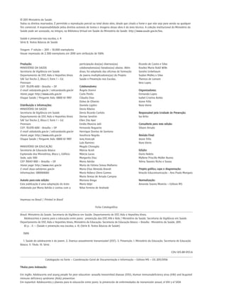 © 2011 Ministério da Saúde.
Todos os direitos reservados. É permitida a reprodução parcial ou total desta obra, desde que citada a fonte e que não seja para venda ou qualquer
fim comercial. A responsabilidade pelos direitos autorais de textos e imagens dessa obra é da área técnica. A coleção institucional do Ministério da
Saúde pode ser acessada, na íntegra, na Biblioteca Virtual em Saúde do Ministério da Saúde: http://www.saude.gov.br/bvs.

Saúde e prevenção nas escolas, v. 4
Série B. Textos Básicos de Saúde

Tiragem: 1ª edição – 2011 – 10.000 exemplares
Houve impressão de 2.300 exemplares em 2010 sem atribuição de ISBN.


Produção:                                          participação dos(as) diversos(as)                  Ricardo de Castro e Silva
MINISTÉRIO DA SAÚDE                                colaboradores(as) listados(as) abaixo. Além        Rosilea Maria Roldi Wille
Secretaria de Vigilância em Saúde                  disso, foi adaptada das oficinas de formação       Sandra Unbehaum
Departamento de DST, Aids e Hepatites Virais       de jovens multiplicadores(as) do Projeto           Suylan Midley e Silva
SAF Sul Trecho 2, Bloco F, Torre 1 – Ed.           Saúde e Prevenção nas Escolas.                     Thereza de Lamare
Premium                                                                                               Vera Lopes
CEP: 70.070-600 - Brasília – DF                    Colaboradores:
E-mail: aids@aids.gov.br / edicao@aids.gov.br      Ângela Donini                                      Organizadoras:
Home page: http://www.aids.gov.br                  Carla Perdiz                                       Fernanda Lopes
Disque Saúde / Pergunte Aids: 0800 61 1997         Cláudio Dias                                       Isabel Cristina Botão
                                                   Dalva de Oliveira                                  Jeane Félix
Distribuição e Informações:                        Daniela Ligiéro                                    Nara Vieira
MINISTÉRIO DA SAÚDE                                Denis Ribeiro
Secretaria de Vigilância em Saúde                  Denis Ricardo Carloto                              Responsável pela Unidade de Prevenção:
Departamento de DST, Aids e Hepatites Virais       Denise Serafim                                     Ivo Brito
SAF Sul Trecho 2, Bloco F, Torre 1 – Ed.           Ellen Zita Ayer
Premium                                            Emília Moreira Jalil                               Consultoria para esta edição:
CEP: 70.070-600 - Brasília – DF                    Fernanda Nogueira                                  Silvani Arruda
E-mail: aids@aids.gov.br / edicao@aids.gov.br      Henrique Dantas de Santana
Home page: http://www.aids.gov.br                  Inocência Negrão                                   Revisão Final:
Disque Saúde / Pergunte Aids: 0800 61 1997         Juny Kraiczyk                                      Jeane Félix
                                                   Lula Ramirez                                       Nara Vieira
MINISTÉRIO DA EDUCAÇÃO                             Magda Chinaglia
Secretaria de Educação Básica                      Márcia Acioli                                      Edição:
Esplanada dos Ministérios, Bloco L, Edifício       Márcia Lucas                                       Dario Noleto
Sede, sala 500                                     Margarita Diaz                                     Myllene Priscilla Müller Nunes
CEP 70047-900 – Brasília – DF                      Maria Adrião                                       Telma Tavares Richa e Sousa
Home page: http://www.mec.gov.br                   Maria de Fátima Simas Malheiro
E-mail: daso-seb@mec.gov.br                        Maria Elisa Almeida Brandt                         Projeto gráfico, capa e diagramação:
Informações: 0800616161                            Maria Rebeca Otero Gomes                           Viração Educomunicação - Ana Paula Marques
                                                   Maria Teresa de Arruda Campos
Autoria para esta edição:                          Mariana Braga                                      Normalização:
Esta publicação é uma adaptação do texto           Mario Volpi                                        Amanda Soares Moreira – Editora MS
elaborado por Maria Adrião e contou com a          Nilva Ferreira de Andrade



Impresso no Brasil / Printed in Brazil

                                                                     Ficha Catalográfica
_______________________________________________________________________________________________________________________________________
Brasil. Ministério da Saúde. Secretaria de Vigilância em Saúde. Departamento de DST, Aids e Hepatites Virais.
   Adolescentes e jovens para a educação entre pares : prevenção das DST, HIV e Aids / Ministério da Saúde. Secretaria de Vigilância em Saúde.
Departamento de DST, Aids e Hepatites Virais, Ministério da Educação. Secretaria de Educação Básica – Brasília : Ministério da Saúde, 2011.
   61 p. : il. – (Saúde e prevenção nas escolas, v. 4) (Série B. Textos Básicos de Saúde)

  ISBN

  1. Saúde do adolescente e do jovem. 2. Doença sexualmente transmissível (DST). 3. Prevenção. I. Ministério da Educação. Secretaria de Educação
Básica. II. Título. III. Série.

                                                                                                                      CDU 613.88-053.6
_______________________________________________________________________________________________________________________________________
                   Catalogação na fonte – Coordenação-Geral de Documentação e Informação – Editora MS – OS 2011/0156

Títulos para indexação:

Em inglês: Adolescents and young people for peer education: sexually transmitted disease (STD), Human immunodeficiency virus (HIV) and Acquired
immune deficiency syndrome (Aids) prevention
Em espanhol: Adolescentes y jóvenes para la educación entre pares: la prevención de enfermedades de transmisión sexual, el VIH y el SIDA
 