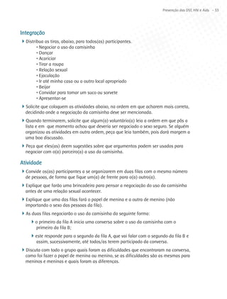 Prevenção das DST, HIV e Aids - 33




Integração
4Distribua as tiras, abaixo, para todos(as) participantes.
        • Negociar o uso da camisinha
        • Dançar
        • Acariciar
        • Tirar a roupa
        • Relação sexual
        • Ejaculação
        • Ir até minha casa ou a outro local apropriado
        • Beijar
        • Convidar para tomar um suco ou sorvete
        • Apresentar-se
4Solicite que coloquem as atividades abaixo, na ordem em que acharem mais correta,
  decidindo onde a negociação da camisinha deve ser mencionada.
4Quando terminarem, solicite que algum(a) voluntário(a) leia a ordem em que pôs a
  lista e em que momento achou que deveria ser negociado o sexo seguro. Se alguém
  organizou as atividades em outra ordem, peça que leia também, pois dará margem a
  uma boa discussão.
4Peça que eles(as) deem sugestões sobre que argumentos podem ser usados para
  negociar com o(a) parceiro(a) a uso da camisinha.

Atividade
4Convide os(as) participantes a se organizarem em duas filas com o mesmo número
  de pessoas, de forma que fique um(a) de frente para o(a) outro(a).
4Explique que farão uma brincadeira para pensar a negociação do uso da camisinha
  antes de uma relação sexual acontecer.
4Explique que uma das filas fará o papel de menina e a outra de menino (não
  importando o sexo das pessoas da fila).
4As duas filas negociarão o uso da camisinha da seguinte forma:
   4o primeiro da fila A inicia uma conversa sobre o uso da camisinha com o
        primeiro da fila B;
    4este responde para o segundo da fila A, que vai falar com o segundo da fila B e
        assim, sucessivamente, até todos/as terem participado da conversa.
4Discuta com todo o grupo quais foram as dificuldades que encontraram na conversa,
  como foi fazer o papel de menina ou menino, se as dificuldades são as mesmas para
  meninos e meninas e quais foram as diferenças.
 