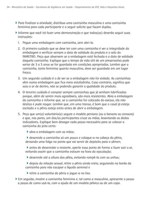 34 - Ministério da Saúde - Secretaria de Vigilância em Saúde - Departamento de DST, Aids e Hepatites Virais




      4Para finalizar a atividade, distribua uma camisinha masculina e uma camisinha
          feminina para cada participante e a seguir solicite que façam duplas.
      4Informe que você irá fazer uma demonstração e que todos(as) deverão seguir suas
          instruções:
          1. Pegue uma embalagem com camisinha, sem abri-la.
          2. O primeiro cuidado que se deve ter com uma camisinha é ver a integridade da
             embalagem e verificar sempre a data de validade do produto e o selo do
             INMETRO. Peça que observem se a embalagem está fechada e a data de validade
             daquela camisinha. Explique que o tempo de vida útil de um preservativo pode
             variar de 3 a 5 anos se for guardada em condições apropriadas. Lembre que a
             camisinha, tanto feminina quanto masculina, deve ser guardada em um lugar
             fresco.
          3. Um segundo cuidado é o de ver se a embalagem não foi violada. As camisinhas
             vêm numa embalagem que fica meio estufadinha. Caso contrário, significa que
             saiu o ar de dentro, não se podendo garantir a qualidade do produto.
          4. O terceiro cuidado é comprar sempre camisinhas que já venham lubrificadas
             porque, além de serem mais agradáveis, são mais resistentes. Abra a embalagem
             da camisinha e informe que, se a camisinha for colocada do avesso, ela não
             desliza e pode rasgar. Lembre que, em uma transa, é bom que o casal já esteja
             excitado e o pênis esteja ereto antes de abrir a embalagem.
          5. Peça que um(a) voluntário(a) segure o modelo peniano (ou a banana ou cenoura)
             e que, nos pares, um dos/as participantes cruze as mãos, levantando os dedos
             indicadores. Explique bem devagar cada passo necessário para se colocar a
             camisinha do jeito certo:
                 4abra a embalagem com as mãos;
                 4desenrole a camisinha só um pouco e coloque-a na cabeça do pênis,
                 deixando uma folga na ponta que vai servir de depósito para o sêmen;
                 4antes de desenrolar o restante, aperte essa ponta de forma a fazer sair o ar,
                 evitando assim que a camisinha estoure na hora da ejaculação;
                 4desenrole até a altura dos pêlos, evitando rompê-la com as unhas;
                 4depois da relação sexual, retire o pênis ainda ereto, segurando na borda da
                 camisinha para não escapar o líquido seminal e
                 4retire a camisinha do pênis e jogue-a no lixo.
      4Em seguida, mostre a camisinha feminina e, tal como a masculina, apresente o passo
          a passo de como usá-la, com a ajuda de um modelo pélvico ou de um copo.
 