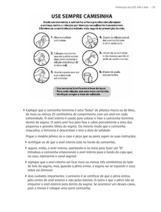 Prevenção das DST, HIV e Aids - 35




4Explique que a camisinha feminina é uma “bolsa” de plástico macio ou de látex,
  de mais ou menos 25 centímetros de comprimento, com um anel em cada
  extremidade. O anel interno é usado para colocar e fixar a camisinha feminina
  dentro da vagina. O outro anel fica para fora e cobre parcialmente a área dos
  pequenos e grandes lábios da vagina. Do mesmo modo que a camisinha
  masculina, a feminina é descartável e tem a data de validade.
  Pegue o modelo pélvico ou o copo e peça que os pares sigam as suas instruções:
 4certifique-se de que o anel interno está no fundo da camisinha;
 4segure, então, o anel interno, apertando-o no meio para fazer um “8”.
   Introduza a camisinha empurrando o anel interno para o fundo do copo que,
   no caso, representa o canal vaginal;
 4explique que o anel externo vai ficar mais ou menos três centímetros do lado
   de fora da vagina, mas, quando o pênis entrar, a vagina vai se expandir e essa
   sobra vai diminuir;
 4dois cuidados importantes: o primeiro é se certificar de que o pênis entrou
   pelo centro do anel externo e não pelas laterais. O outro é que o pênis não vá
   empurrar o anel externo para dentro da vagina. Se acontecer um desses casos,
   pare a transa e coloque uma outra camisinha;
 
