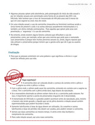 Prevenção das DST, HIV e Aids - 37




  4Algumas pessoas optam pela abstinência, pela postergação do início da vida sexual e
    por ter relações sexuais sem penetração como forma de se prevenir das DST e do
    HIV/aids. Vale lembrar que o risco de transmissão do HIV pelo sexo oral é menor do
    que em sexo vaginal ou anal, mas ele existe.
  4Em uma relação sexual, o uso da camisinha (masculina ou feminina) continua sendo a
    única forma de prevenir a aids e as outras doenças sexualmente transmissíveis e é,
    também, um ótimo método contraceptivo. Para aquelas que optam pelo sexo com
    penetração, a `segurança` é o uso da camisinha.
  4No entanto, ainda existem alguns fatores culturais que dificultam o uso do
    preservativo, como, por exemplo, achar que uma menina que pede para o namorado
    usar preservativo é porque teve muitos parceiros sexuais ou, ainda, alguns rapazes que
    não utilizam o preservativo porque temem que a garota ache que ele é gay ou usuário
    de drogas.



  Finalização
  4Peça que as pessoas sintetizem em uma palavra o que significou a oficina e o que
    levará de reflexão para sua vida.




        SPE RTO!
FIQUE E           Fique esperto(a)!
                4A camisinha deve ser colocada desde o começo do contato entre o pênis e
           a vagina ou entre o pênis e o ânus.
   4Com o pênis mole, o sêmen pode vazar da camisinha, entrando em contato com a vagina ou
    o ânus. Tire a camisinha com o pênis ainda duro, logo depois da ejaculação.
   4Se o reservatório destinado ao sêmen estiver cheio de ar, a camisinha pode estourar. Por
    isso, é importante apertar a ponta do preservativo enquanto ele é desenrolado.
   4A transmissão de DST/aids e a gravidez podem acontecer antes da ejaculação, pois, mesmo
    o homem não tendo gozado, o líquido que sai do pênis durante a relação sexual contém
    espermatozóides que podem fecundar o óvulo.
   4Somente lubrificantes à base de água devem ser utilizados. Já a vaselina e outros
    lubrificantes à base de petróleo não devem ser usados, pois podem romper a camisinha.
   4Jamais use duas camisinhas ao mesmo tempo. O atrito entre elas facilitará o
    rompimento da camisinha.
   4Para cada relação sexual, use uma nova camisinha.
 