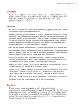 Prevenção das DST, HIV e Aids - 39




Integração
4A partir da sua experiência como jovem e refletindo que poderia estar com uma DST,
  prepare uma dramatização de atendimento em um serviço de saúde em, no máximo,
  10 minutos, enfatizando aspectos relacionados à comunicação entre os(as)
  profissionais de saúde e os jovens.


Atividade
4Em plenária, comente que, certamente, a maioria dos (as) participantes já ouviu falar
  sobre as doenças sexualmente transmissíveis.
4Comente, também, que, muitas vezes, as doenças sexualmente transmissíveis podem
  apresentar sinais visíveis nos órgãos sexuais femininos e masculinos ou sintomas que
  podem ser sentidos, mas não são vistos. Porém, os sinais e sintomas das DST podem
  se confundir com outras doenças ou ainda não estarem presentes. Assim, nem todo
  mundo que apresenta algum desses sintomas tem uma DST, bem como nem todo
  mundo que tem uma DST apresenta sinais ou sintomas.
4Peça que, em voz alta, listem os sinais e sintomas que conhecem ou já ouviram falar.
4Conforme forem falando, escreva-os no quadro ou em uma folha de papel grande em
  forma de palavras-chave. São eles: coceira, corrimento, vermelhidão, bolhas, verrugas,
  feridas, ínguas na virilha, ardor ao urinar, febre, dor e indisposição.
4Enfatize que a febre, a dor e o mal-estar podem ser também sintomas de outras
  doenças. Aparecendo algum desses sinais ou sintomas, é importantíssimo procurar
  um/a médico/a para fazer o diagnóstico preciso e fazer o tratamento.
4Explique que a aids também é uma infecção sexualmente transmissível, mas faz parte
  daquelas que não têm nem sintomas nem sinais visíveis.
4A única forma de saber se está infectado(a) ou não, quando não há sinais e sintomas,
  é fazendo um exame de sangue. Isso ocorre, por exemplo, com a infecção pelo HIV e
  com a sífilis na fase assintomática, ou seja, em que não aparece nenhum sintoma.
4Afirme que é possível se prevenir de todas essas doenças e pergunte para a turma como.
4Aprofunde o conteúdo a partir das questões a serem respondidas.

Conclusões
4É muito comum, em cursos ou palestras sobre educação/orientação e
  aconselhamento em sexualidade, a apresentação de imagens e slides das DST em seu
  estágio avançado. Assim, é muito difícil reconhecer uma DST em seu estágio inicial e,
  por isso, adia-se um tratamento que poderia ser mais fácil e menos doloroso. Nesse
  sentido, é importante trabalhar com a prevenção das DST e os possíveis sintomas,
  focando na procura do serviço de saúde.
 