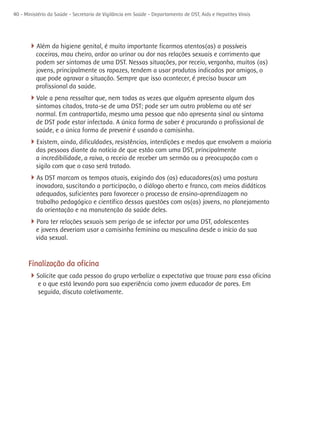 40 - Ministério da Saúde - Secretaria de Vigilância em Saúde - Departamento de DST, Aids e Hepatites Virais




      4Além da higiene genital, é muito importante ficarmos atentos(as) a possíveis
          coceiras, mau cheiro, ardor ao urinar ou dor nas relações sexuais e corrimento que
          podem ser sintomas de uma DST. Nessas situações, por receio, vergonha, muitos (as)
          jovens, principalmente os rapazes, tendem a usar produtos indicados por amigos, o
          que pode agravar a situação. Sempre que isso acontecer, é preciso buscar um
          profissional da saúde.
      4Vale a pena ressaltar que, nem todas as vezes que alguém apresenta algum dos
          sintomas citados, trata-se de uma DST; pode ser um outro problema ou até ser
          normal. Em contrapartida, mesmo uma pessoa que não apresenta sinal ou sintoma
          de DST pode estar infectada. A única forma de saber é procurando o profissional de
          saúde, e a única forma de prevenir é usando a camisinha.
      4Existem, ainda, dificuldades, resistências, interdições e medos que envolvem a maioria
          das pessoas diante da notícia de que estão com uma DST, principalmente
          a incredibilidade, a raiva, o receio de receber um sermão ou a preocupação com o
          sigilo com que o caso será tratado.
      4As DST marcam os tempos atuais, exigindo dos (as) educadores(as) uma postura
          inovadora, suscitando a participação, o diálogo aberto e franco, com meios didáticos
          adequados, suficientes para favorecer o processo de ensino-aprendizagem no
          trabalho pedagógico e científico dessas questões com os(as) jovens, no planejamento
          da orientação e na manutenção da saúde deles.
      4Para ter relações sexuais sem perigo de se infectar por uma DST, adolescentes
          e jovens deveriam usar a camisinha feminina ou masculina desde o início da sua
          vida sexual.


      Finalização da oficina
      4Solicite que cada pessoa do grupo verbalize a expectativa que trouxe para essa oficina
           e o que está levando para sua experiência como jovem educador de pares. Em
           seguida, discuta coletivamente.
 
