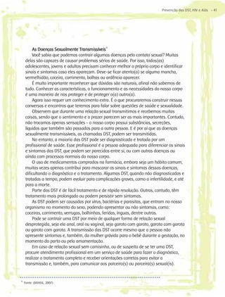 Prevenção das DST, HIV e Aids - 41




         As Doenças Sexualmente Transmissíveis11
         Você sabia que podemos contrair algumas doenças pelo contato sexual? Muitas
     delas são capazes de causar problemas sérios de saúde. Por isso, todos(as)
     adolescentes, jovens e adultos precisam conhecer melhor o próprio corpo e identificar
     sinais e sintomas caso eles apareçam. Deve-se ficar atento(a) se alguma mancha,
     vermelhidão, coceira, corrimento, bolhas ou ardência aparecer.
         É muito importante reconhecer que dúvidas são naturais, afinal não sabemos de
     tudo. Conhecer as características, o funcionamento e as necessidades do nosso corpo
     é uma maneira de nos proteger e de proteger o(a) outro(a).
         Agora isso requer um conhecimento extra. É o que procuraremos construir nessas
     conversas e encontros que teremos para falar sobre questões de saúde e sexualidade.
         Observem que durante uma relação sexual transmitimos e recebemos muitas
     coisas, sendo que o sentimento e o prazer parecem ser as mais importantes. Contudo,
     não trocamos apenas sensações - o nosso corpo possui substâncias, secreções,
     líquidos que também são passados para a outra pessoa. E é por aí que as doenças
     sexualmente transmissíveis, as chamadas DST, podem ser transmitidas.
         No entanto, a maioria das DST pode ser diagnosticada e tratada por um
     profissional de saúde. Esse profissional é a pessoa adequada para diferenciar os sinais
     e sintomas das DST, que podem ser parecidos entre si, ou com outras doenças ou
     ainda com processos normais do nosso corpo.
         O uso de medicamentos comprados na farmácia, embora seja um hábito comum,
     muitas vezes apenas contribui para mascarar os sinais e sintomas dessas doenças,
     dificultando o diagnóstico e o tratamento. Algumas DST, quando não diagnosticadas e
     tratadas a tempo, podem evoluir para complicações graves, como a infertilidade, e até
     para a morte.
         Parte das DST é de fácil tratamento e de rápida resolução. Outras, contudo, têm
     tratamento mais prolongado ou podem persistir sem sintomas.
         As DST podem ser causadas por vírus, bactérias e parasitas, que entram no nosso
     organismo no momento do sexo, podendo apresentar ou não sintomas, como:
     coceiras, corrimento, verrugas, bolhinhas, feridas, ínguas, dentre outros.
         Pode se contrair uma DST por meio de qualquer forma de relação sexual
     desprotegida, seja ela anal, oral ou vaginal, seja garoto com garoto, garota com garota
     ou garoto com garota. A transmissão das DST ocorre mesmo que a pessoa não
     apresente sintomas e, também, da mulher grávida para o bebê durante a gestação, no
     momento do parto ou pela amamentação.
         Em caso de relação sexual sem camisinha, ou de suspeita de se ter uma DST,
     procure atendimento profissional em um serviço de saúde para fazer o diagnóstico,
     realizar o tratamento completo e receber orientações corretas para evitar a
     transmissão e, também, para comunicar aos parceiro(s) ou parceira(s) sexual(is).


11
     Fonte: (BRASIL, 2007)
 