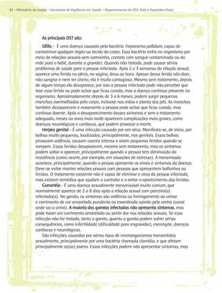 42 - Ministério da Saúde - Secretaria de Vigilância em Saúde - Departamento de DST, Aids e Hepatites Virais




                     As principais DST são:
                     Sífilis - É uma doença causada pela bactéria Treponema pallidum, capaz de
                 contaminar qualquer órgão ou tecido do corpo. Essa bactéria entra no organismo por
                 meio de relações sexuais sem camisinha, contato com sangue contaminado ou da
                 mãe para o bebê, durante a gravidez. Quando não tratada, pode causar sérios
                 problemas de saúde para a pessoa infectada. Após 2 a 3 semanas da relação sexual,
                 aparece uma ferida no pênis, na vagina, ânus ou boca. Apesar dessa ferida não doer,
                 não sangrar e nem ter cheiro, ela é muito contagiosa. Mesmo sem tratamento, depois
                 de algum tempo ela desaparece, por isso a pessoa infectada pode não perceber que
                 teve essa ferida ou pode achar que ficou curada, mas a doença continua presente no
                 organismo. Aproximadamente depois de 3 a 6 meses, podem surgir pequenas
                 manchas avermelhadas pelo corpo, inclusive nas mãos e planta dos pés. As manchas
                 também desaparecem e novamente a pessoa pode achar que ficou curada, mas
                 continua doente. Após o desaparecimento desses sintomas e sem o tratamento
                 adequado, meses ou anos mais tarde aparecem complicações mais graves, como
                 doenças neurológicas e cardíacas, que podem provocar a morte.
                     Herpes genital - É uma infecção causada por um vírus. Manifesta-se, de início, por
                 bolhas muito pequenas, localizadas, principalmente, nos genitais. Essas bolhas
                 provocam ardência, causam coceira intensa e viram pequenas feridas quando se
                 rompem. Essas feridas desaparecem, mesmo sem tratamento, mas os sintomas
                 podem voltar a aparecer, principalmente quando a pessoa tem diminuição da
                 resistência (como ocorre, por exemplo, em situações de estresse). A transmissão
                 acontece, principalmente, quando a pessoa apresenta os sinais e sintomas da doença.
                 Deve-se evitar manter relações sexuais com pessoas que apresentem bolhinhas ou
                 feridas. O tratamento existente não é capaz de eliminar o vírus da pessoa infectada,
                 mas existem remédios que ajudam a controlar e a evitar o aparecimento das feridas.
                     Gonorréia - É uma doença sexualmente transmissível muito comum, que
                 normalmente aparece de 2 a 8 dias após a relação sexual com parceiro(a)
                 infectado(a). No garoto, os sintomas são ardência ou formigamento ao urinar
                 e corrimento de cor amarelada purulenta ou esverdeada saindo pela uretra (canal
                 onde sai a urina). A maioria das garotas infectadas não apresenta sintomas, mas
                 pode haver um corrimento amarelado ou sentir dor nas relações sexuais. Se essa
                 infecção não for tratada, tanto o garoto, quanto a garota podem sofrer sérias
                 consequências, como infertilidade (dificuldade para engravidar), meningite, doenças
                 cardíacas e neurológicas.
                     São infecções causadas por vários tipos de microorganismos transmitidos
                 sexualmente, principalmente por uma bactéria chamada clamídia, e que afetam
                 principalmente os(as) jovens. Essas infecções podem não apresentar sintomas, mas
 