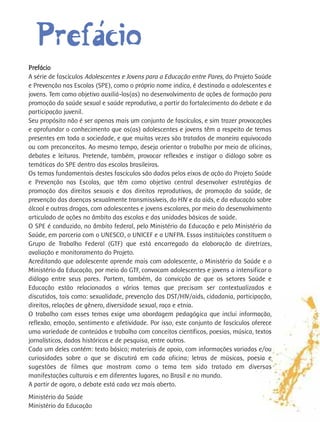 ´
  Prefaácio
Prefácio
A série de fascículos Adolescentes e Jovens para a Educação entre Pares, do Projeto Saúde
e Prevenção nas Escolas (SPE), como o próprio nome indica, é destinada a adolescentes e
jovens. Tem como objetivo auxiliá-los(as) no desenvolvimento de ações de formação para
promoção da saúde sexual e saúde reprodutiva, a partir do fortalecimento do debate e da
participação juvenil.
Seu propósito não é ser apenas mais um conjunto de fascículos, e sim trazer provocações
e aprofundar o conhecimento que os(as) adolescentes e jovens têm a respeito de temas
presentes em toda a sociedade, e que muitas vezes são tratados de maneira equivocada
ou com preconceitos. Ao mesmo tempo, deseja orientar o trabalho por meio de oficinas,
debates e leituras. Pretende, também, provocar reflexões e instigar o diálogo sobre as
temáticas do SPE dentro das escolas brasileiras.
Os temas fundamentais destes fascículos são dados pelos eixos de ação do Projeto Saúde
e Prevenção nas Escolas, que têm como objetivo central desenvolver estratégias de
promoção dos direitos sexuais e dos direitos reprodutivos, de promoção da saúde, de
prevenção das doenças sexualmente transmissíveis, do HIV e da aids, e da educação sobre
álcool e outras drogas, com adolescentes e jovens escolares, por meio do desenvolvimento
articulado de ações no âmbito das escolas e das unidades básicas de saúde.
O SPE é conduzido, no âmbito federal, pelo Ministério da Educação e pelo Ministério da
Saúde, em parceria com o UNESCO, o UNICEF e a UNFPA. Essas instituições constituem o
Grupo de Trabalho Federal (GTF) que está encarregado da elaboração de diretrizes,
avaliação e monitoramento do Projeto.
Acreditando que adolescente aprende mais com adolescente, o Ministério da Saúde e o
Ministério da Educação, por meio do GTF, convocam adolescentes e jovens a intensificar o
diálogo entre seus pares. Partem, também, da convicção de que os setores Saúde e
Educação estão relacionados a vários temas que precisam ser contextualizados e
discutidos, tais como: sexualidade, prevenção das DST/HIV/aids, cidadania, participação,
direitos, relações de gênero, diversidade sexual, raça e etnia.
O trabalho com esses temas exige uma abordagem pedagógica que inclui informação,
reflexão, emoção, sentimento e afetividade. Por isso, este conjunto de fascículos oferece
uma variedade de conteúdos e trabalha com conceitos científicos, poesias, música, textos
jornalísticos, dados históricos e de pesquisa, entre outros.
Cada um deles contém: texto básico; materiais de apoio, com informações variadas e/ou
curiosidades sobre o que se discutirá em cada oficina; letras de músicas, poesia e
sugestões de filmes que mostram como o tema tem sido tratado em diversas
manifestações culturais e em diferentes lugares, no Brasil e no mundo.
A partir de agora, o debate está cada vez mais aberto.
Ministério da Saúde
Ministério da Educação
 