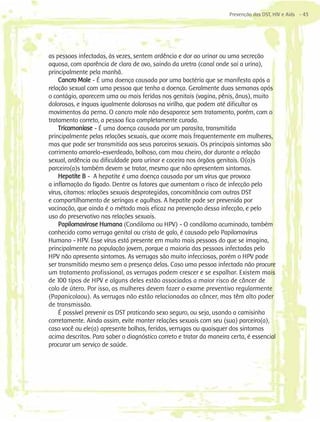 Prevenção das DST, HIV e Aids - 43




as pessoas infectadas, às vezes, sentem ardência e dor ao urinar ou uma secreção
aquosa, com aparência de clara de ovo, saindo da uretra (canal onde sai a urina),
principalmente pela manhã.
    Cancro Mole - É uma doença causada por uma bactéria que se manifesta após a
relação sexual com uma pessoa que tenha a doença. Geralmente duas semanas após
o contágio, aparecem uma ou mais feridas nos genitais (vagina, pênis, ânus), muito
dolorosas, e ínguas igualmente dolorosas na virilha, que podem até dificultar os
movimentos da perna. O cancro mole não desaparece sem tratamento, porém, com o
tratamento correto, a pessoa fica completamente curada.
    Tricomoníase - É uma doença causada por um parasita, transmitida
principalmente pelas relações sexuais, que ocorre mais frequentemente em mulheres,
mas que pode ser transmitida aos seus parceiros sexuais. Os principais sintomas são
corrimento amarelo-esverdeado, bolhoso, com mau cheiro, dor durante a relação
sexual, ardência ou dificuldade para urinar e coceira nos órgãos genitais. O(a)s
parceiro(a)s também devem se tratar, mesmo que não apresentem sintomas.
    Hepatite B - A hepatite é uma doença causada por um vírus que provoca
a inflamação do fígado. Dentre os fatores que aumentam o risco de infecção pelo
vírus, citamos: relações sexuais desprotegidas, concomitância com outras DST
e compartilhamento de seringas e agulhas. A hepatite pode ser prevenida por
vacinação, que ainda é o método mais eficaz na prevenção dessa infecção, e pelo
uso do preservativo nas relações sexuais.
    Papilomavirose Humana (Condiloma ou HPV) - O condiloma acuminado, também
conhecido como verruga genital ou crista de galo, é causado pelo Papilomavírus
Humano - HPV. Esse vírus está presente em muito mais pessoas do que se imagina,
principalmente na população jovem, porque a maioria das pessoas infectadas pelo
HPV não apresenta sintomas. As verrugas são muito infecciosas, porém o HPV pode
ser transmitido mesmo sem a presença delas. Caso uma pessoa infectada não procure
um tratamento profissional, as verrugas podem crescer e se espalhar. Existem mais
de 100 tipos de HPV e alguns deles estão associados a maior risco de câncer de
colo de útero. Por isso, as mulheres devem fazer o exame preventivo regularmente
(Papanicolaou). As verrugas não estão relacionadas ao câncer, mas têm alto poder
de transmissão.
    É possível prevenir as DST praticando sexo seguro, ou seja, usando a camisinha
corretamente. Ainda assim, evite manter relações sexuais com seu (sua) parceiro(a),
caso você ou ele(a) apresente bolhas, feridas, verrugas ou quaisquer dos sintomas
acima descritos. Para saber o diagnóstico correto e tratar da maneira certa, é essencial
procurar um serviço de saúde.
 