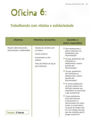 Prevenção das DST, HIV e Aids - 45




    Oficina 6:
   Trabalhando com rótulos e solidariedade


       Objetivos                Materiais necessários            Questões a
                                                             serem respondidas
Discutir sobre preconceito,      Tarjetas de cartolina com   4Que adolescentes e
discriminação e solidariedade    os rótulos                    jovens costumam ser
                                 Caneta hidrocor               tratados(as) com
                                                               discriminação?
                                 Grampeador ou fita
                                 adesiva
                                                             4Do que, geralmente, são
                                                               chamados os
                                 Texto de Herbert de Souza     adolescentes e jovens
                                 para todos(as)                quando são
                                                               discriminados?
                                                             4Do que, geralmente,
                                                               são chamadas as
                                                               adolescentes e jovens
                                                               quando são
                                                               discriminadas?
                                                             4Se um(a) adolescente
                                                               ou jovem vivendo com
                                                               HIV/aids revelasse seu
                                                               diagnóstico na sua escola,
                                                               o que aconteceria?
                                                             4O que poderíamos
                                                               fazer para diminuir
                                                               o preconceito e a
                                                               discriminação (na nossa
                                                               escola, no nosso bairro,
                                                               no grupo de amigos (as)
                                                               etc.) em relação aos (às)
Tempo: 2 horas                                                 que são excluídos seja lá
                                                               porque motivo for?
 