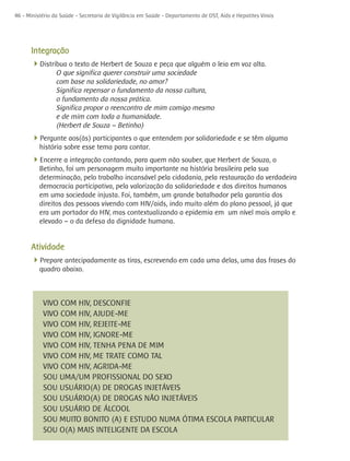 46 - Ministério da Saúde - Secretaria de Vigilância em Saúde - Departamento de DST, Aids e Hepatites Virais




      Integração
      4Distribua o texto de Herbert de Souza e peça que alguém o leia em voz alta.
                 O que significa querer construir uma sociedade
                 com base na solidariedade, no amor?
                 Significa repensar o fundamento da nossa cultura,
                 o fundamento da nossa prática.
                 Significa propor o reencontro de mim comigo mesmo
                 e de mim com toda a humanidade.
                 (Herbert de Souza – Betinho)
      4Pergunte aos(às) participantes o que entendem por solidariedade e se têm alguma
          história sobre esse tema para contar.
      4Encerre a integração contando, para quem não souber, que Herbert de Souza, o
          Betinho, foi um personagem muito importante na história brasileira pela sua
          determinação, pelo trabalho incansável pela cidadania, pela restauração da verdadeira
          democracia participativa, pela valorização da solidariedade e dos direitos humanos
          em uma sociedade injusta. Foi, também, um grande batalhador pela garantia dos
          direitos das pessoas vivendo com HIV/aids, indo muito além do plano pessoal, já que
          era um portador do HIV, mas contextualizando a epidemia em um nível mais amplo e
          elevado – o da defesa da dignidade humana.


      Atividade
      4Prepare antecipadamente as tiras, escrevendo em cada uma delas, uma das frases do
          quadro abaixo.



           VIVO COM HIV, DESCONFIE
           VIVO COM HIV, AJUDE-ME
           VIVO COM HIV, REJEITE-ME
           VIVO COM HIV, IGNORE-ME
           VIVO COM HIV, TENHA PENA DE MIM
           VIVO COM HIV, ME TRATE COMO TAL
           VIVO COM HIV, AGRIDA-ME
           SOU UMA/UM PROFISSIONAL DO SEXO
           SOU USUÁRIO(A) DE DROGAS INJETÁVEIS
           SOU USUÁRIO(A) DE DROGAS NÃO INJETÁVEIS
           SOU USUÁRIO DE ÁLCOOL
           SOU MUITO BONITO (A) E ESTUDO NUMA ÓTIMA ESCOLA PARTICULAR
           SOU O(A) MAIS INTELIGENTE DA ESCOLA
 