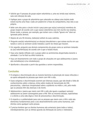 Prevenção das DST, HIV e Aids - 47




4Solicite que 11 pessoas do grupo sejam voluntários e, uma vez tendo esse número,
  saia com eles(as) da sala.
4Explique para o grupo de voluntários que colocarão na cabeça uma tarjeta onde
  estará escrita uma frase. Cada um poderá ler a frase do companheiro, mas não a sua
  própria.
4Volte com eles para o círculo inicial e peça para que os(as) outros(as) membros do
  grupo reajam de acordo com o que os(as) voluntários (as) tem escrito nas tarjetas.
  Desse modo, a pessoa, por exemplo, que estiver com o rótulo “Ignore-me” deve ser
  ignorada pelos demais.
4Depois de uns 10 minutos, todos(as) voltam às suas cadeiras.
4Pergunte aos(às) voluntários(as) se eles(as) descobriram o que estava escrito em sua
  tarjeta e como se sentiram sendo tratados a partir do rótulo que traziam.
4Em seguida, pergunte aos demais componentes do grupo como se sentiram tratando
  os (as) voluntários(as) de acordo com o que a tarjeta trazia.
4Faça uma rápida reflexão com o grupo sobre os sentimentos despertados durante a
  atividade. E se foi fácil ou difícil realizá-la.
4Faça um levantamento com todo o grupo de situações em que adolescentes e jovens
  são excluídos(as) e/ou rotulados(as).
4Aprofunde a discussão a partir das questões a serem respondidas.

Conclusões
4O estigma e discriminação são as maiores barreiras à prevenção de novas infecções e
  ao apoio adequado às pessoas que vivem com HIV e aids.
4Esses estigmas e discriminação ocorrem por diversas causas, que vão desde a falta de
  conhecimentos sobre a doença, mitos sobre modos de transmissão do HIV,
  preconceitos, cobertura irresponsável sobre a epidemia na mídia e, até, pelo medo
  que as pessoas têm das doenças e da morte.
4Adolescentes e jovens que vivem com HIV e aids são iguais a qualquer outro(a)
  adolescente ou jovem soronegativo para o HIV. Têm os mesmos desejos, expectativas
  e o direito a uma vida digna e livre de preconceitos e discriminação.
4O respeito e a solidariedade para com as pessoas que vivem com o HIV e aids são
  elementos fundamentais para o seu desenvolvimento como seres humanos, com
  direitos como qualquer outra pessoa.
4É preciso lembrar que os direitos humanos são universais (para todos e todas),
  interdependentes (um se efetiva quando da efetivação do outro) e indivisíveis.
 