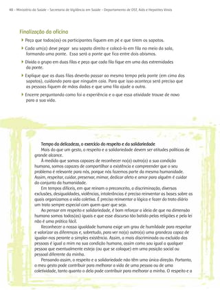 48 - Ministério da Saúde - Secretaria de Vigilância em Saúde - Departamento de DST, Aids e Hepatites Virais




      Finalização da oficina
      4Peça que todos(as) os participantes fiquem em pé e que tirem os sapatos.
      4Cada um(a) deve pegar seu sapato direito e colocá-lo em fila no meio da sala,
           formando uma ponte. Essa será a ponte que fica entre dois abismos.
      4Divida o grupo em duas filas e peça que cada fila fique em uma das extremidades
           da ponte.
      4Explique que as duas filas deverão passar ao mesmo tempo pela ponte (em cima dos
           sapatos), cuidando para que ninguém caia. Para que isso aconteça será preciso que
           as pessoas fiquem de mãos dadas e que uma fila ajude a outra.
      4Encerre perguntando como foi a experiência e o que essa atividade trouxe de novo
           para a sua vida.




                    Tempo da delicadeza, o exercício do respeito e da solidariedade
                    Mais do que um gesto, o respeito e a solidariedade devem ser atitudes políticas de
                grande alcance.
                    À medida que somos capazes de reconhecer no(a) outro(a) a sua condição
                humana, somos capazes de compartilhar a existência e compreender que o seu
                problema é relevante para nós, porque nós fazemos parte da mesma humanidade.
                Assim, respeitar, cuidar, preservar, mimar, dedicar afeto e amor para alguém é cuidar
                do conjunto da humanidade.
                    Em tempos difíceis, em que reinam o preconceito, a discriminação, diversas
                exclusões, desigualdades, violências, intolerâncias é preciso reinventar as bases sobre as
                quais organizamos a vida coletiva. É preciso reinventar a lógica e fazer do trato diário
                um trato sempre especial com quem quer que seja.
                    Ao pensar em respeito e solidariedade, é bom reforçar a ideia de que na dimensão
                humana somos todos(as) iguais e que esse discurso tão batido pelas religiões e pela lei
                não é uma prática fácil.
                    Reconhecer a nossa igualdade humana exige um grau de humildade para respeitar
                e valorizar as diferenças e, sobretudo, para ver no(a) outro(a) uma grandeza capaz de
                igualar-nos perante a simples existência. Assim, a mais discriminada ou excluída das
                pessoas é igual a mim na sua condição humana, assim como sou igual a qualquer
                pessoa que eventualmente esteja (ou que se coloque) em uma posição social ou
                pessoal diferente da minha.
                    Pensando assim, o respeito e a solidariedade não têm uma única direção. Portanto,
                o meu gesto pode contribuir para melhorar a vida de uma pessoa ou de uma
                coletividade, tanto quanto o dela pode contribuir para melhorar a minha. O respeito e a
 