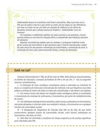 Prevenção das DST, HIV e Aids - 49




   solidariedade devem se manifestar onde forem necessários. Não é por viver com o
   HIV; por ser pobre e não ter o que comer ou vestir; por ser negra ou com deficiência;
   por estar ou morar na rua; por estar em situação de violência ou ser vítima de
   desastres naturais que a pessoa precisa de respeito e solidariedade. É por ser
   humana!
       Ser respeitoso e solidário(a) significa ver no(a) outro(a) a sua grandeza, mesmo
   quando este(a) se encontra em situação difícil, e compreender que todos(as) precisam
   de todos(as).
       Algumas circunstâncias apelam para os corações e conseguem mobilizar muita
   gente, outras são mais difíceis. O que queremos aqui é chamar atenção para o papel
   de cada um(a) de nós perante a reinvenção da humanidade, a reinvenção do amor. A
   construção de uma nova cultura demanda tempo, o tempo da delicadeza.




Está na Lei!
   Portaria Interministerial nº 796, de 29 de maio de 1992. Veda práticas discriminatórias,
na âmbito da educação, a pessoas portadoras de HIV e em seu Art. 1.º traz as seguintes
normas e procedimentos:
   I - A realização de teste sorológico compulsório, prévio à admissão ou matrícula de
aluno, e a exigência de testes para manutenção da matrícula e de sua frequência nas redes
pública e privada de ensino de todos os níveis são injustificadas e não devem ser exigidas.
   II - Da mesma forma não devem ser exigidos testes sorológicos prévios à contratação
e manutenção do emprego de professores e funcionários, por parte de estabelecimentos
de ensino.
   III - Os indivíduos sorologicamente positivos, sejam alunos, professores ou funcionários,
não estão obrigados a informar sobre sua condição à direção, a funcionários ou a qualquer
membro da comunidade escolar.
   IV - A divulgação de diagnóstico de infecção pelo HIV ou de aids, de que tenha
conhecimento qualquer pessoa da comunidade escolar, entre alunos, professores ou
funcionários, não deve ser feita.
   V - Não deve ser permitida a existência de classes especiais ou de escolas específicas
para infectados pelo HIV.
 