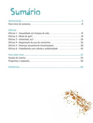 ´
  Sumario
Apresentação .............................................................................................................9
Para início de conversa.............................................................................................11

Oficinas
Oficina 1 - Sexualidade em tempos de aids..........................................................13
Oficina 2 - Medo de quê? ........................................................................................19
Oficina 3 - Vulnerável, eu?......................................................................................24
Oficina 4 - Negociação do uso da camisinha.......................................................32
Oficina 5 - Doenças sexualmente transmissíveis ................................................38
Oficina 6 - Trabalhando com rótulos e solidariedade ........................................45

Para saber mais .......................................................................................................52
Sessão de cinema ....................................................................................................53
Perguntas e respostas ............................................................................................54

Referências ...............................................................................................................60
 