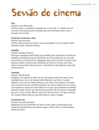 ~o de cinema
                                                                      Prevenção das DST, HIV e Aids - 53




Sessãa
Dias
Direção: Laura Muscardin.
O filme mostra a convivência possível com o vírus HIV. É a história de um
executivo homossexual bem-sucedido que está infectado, porém, com a
situação sob controle.

Pandemia: Encarando a Aids
Direção: Rory Kennedy.
O filme mostra vítimas da aids e suas comunidades em cinco países: Índia,
Tailândia, Brasil, Uganda e Rússia.

Filadélfia
Direção: Jonathan Demme
Promissor advogado (Tom Hanks) que trabalha para tradicional escritório da
Filadélfia é despedido quando descobrem ser ele portador do vírus da aids.
Ele contrata os serviços de um advogado negro, que é forçado a encarar seus
próprios medos e preconceitos. Realizado há mais de 10 anos, esse filme
ainda é uma grande referência para o entendimento da epidemia antes dos
antirretrovirais.

Yesterday
Direção: Darrell Roodt
Rooihoek, um lugarejo da África do Sul. Yesterday (Leleti Khumalo) é uma
analfabeta que mora com Beauty (Lihle Mvelase), sua filha. O marido
trabalha nas minas em Johannesburg e, por serem muito pobres, Yesterday
tenta economizar todo o dinheiro possível. Isso não a impede de ver o futuro
com esperança, apesar do nome dado por seu pai, que considerava Yesterday
(ontem) sempre melhor que Tomorrow (amanhã). Ela fica doente e descobre
que tem o vírus da aids. Mesmo assim ela não esmorece e diz que a doença
só a levará embora após ver sua filha Beauty ir para o colégio.

O Jardineiro Fiel
Direção: Fernando Meirelles
Adaptação do livro homônimo de John le Carré sobre a manipulação das
indústrias farmacêuticas para testar drogas contra o HIV, em comunidades
pobres da África.
 