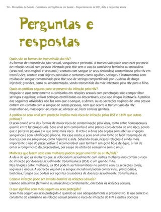 54 - Ministério da Saúde - Secretaria de Vigilância em Saúde - Departamento de DST, Aids e Hepatites Virais




           Perguntas e
           respostas
  Quais são as formas de transmissão do HIV?
  As formas de transmissão são: sexual, sanguínea e perinatal. A transmissão pode acontecer por meio
  de: relação sexual com pessoa infectada pelo HIV sem o uso da camisinha feminina ou masculina
  (sexo oral, sexo vaginal e sexo anal); contato com sangue (e seus derivados) contaminado pelo HIV em
  transfusões; contato com objetos pontudos e cortantes como agulhas, seringas e instrumentos com
  resíduo de sangue contaminado pelo HIV; uso de seringa compartilhada por usuários de droga
  injetável; gravidez, parto ou amamentação, sendo transmitida da mãe infectada pelo HIV para o filho.
  Quais as práticas seguras para se prevenir da infecção pelo HIV?
  Negociar e usar corretamente a camisinha em relações sexuais com penetração; não compartilhar
  seringas e agulhas; utilizar seringas esterilizadas ou descartáveis, caso use drogas injetáveis. A prática
  das seguintes atividades não faz com que o sangue, o sêmen, ou as secreções vaginais de uma pessoa
  entrem em contato com o sangue de outras pessoas, nem que ocorra a transmissão do HIV:
  masturbar-se, massagear-se, roçar-se, abraçar-se, fazer carícias genitais.
  A prática do sexo anal sem proteção implica mais risco de infecção pelas DST e o HIV que outras
  práticas?
  O sexo anal é uma das formas de maior risco de contaminação pelo vírus, tanto entre homossexuais
  quanto entre heterossexuais. Sexo anal sem camisinha é uma prática considerada de alto risco, sendo
  que o parceiro passivo é o que corre mais risco. O reto e o ânus são órgãos com intensa irrigação
  sanguínea e sem lubrificação própria. Por essa razão, o sexo anal uma fonte de fácil transmissão de
  doenças por via sanguínea, como hepatite e aids. Sabendo disso, nessas relações é ainda mais
  importante o uso do preservativo. É recomendável usar também um gel à base de água, a fim de
  evitar o rompimento do preservativo, por causa do atrito da camisinha com o ânus.
  Mulheres que fazem sexo com mulheres podem pegar uma DST ou o HIV/aids?
  A ideia de que as mulheres que se relacionam sexualmente com outras mulheres não correm o risco
  de infecção por doenças sexualmente transmissíveis (DST) é um grande mito.
  Nas relações entre mulheres, as DST podem ser transmitidas no contato com as secreções (orais,
  vaginais e anais). A secreção vaginal e o sangue menstrual podem conter vírus, protozoários,
  bactérias, fungos que podem ser agentes causadores de doenças sexualmente transmissíveis.
  Como a infecção pode ser evitada durante as relações sexuais?
  Usando camisinha (feminina ou masculina) corretamente, em todas as relações sexuais.
  O que significa sexo mais seguro ou sexo protegido?
  Sexo mais seguro ou sexo protegido é quando se usa adequadamente o preservativo. O uso correto e
  constante da camisinha na relação sexual previne o risco de infecção do HIV e outras doenças
 