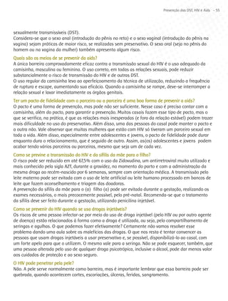 Prevenção das DST, HIV e Aids - 55




sexualmente transmissíveis (DST).
Considera-se que o sexo anal (introdução do pênis no reto) e o sexo vaginal (introdução do pênis na
vagina) sejam práticas de maior risco, se realizadas sem preservativo. O sexo oral (seja no pênis do
homem ou na vagina da mulher) também apresenta algum risco.
Quais são os meios de se prevenir da aids?
A única barreira comprovadamente eficaz contra a transmissão sexual do HIV é o uso adequado da
camisinha, masculina ou feminina. O uso correto, em todas as relações sexuais, pode reduzir
substancialmente o risco de transmissão do HIV e de outras DST.
O uso regular da camisinha leva ao aperfeiçoamento da técnica de utilização, reduzindo a frequência
de ruptura e escape, aumentando sua eficácia. Quando a camisinha se rompe, deve-se interromper a
relação sexual e lavar imediatamente os órgãos genitais.
Ter um pacto de fidelidade com o parceiro ou a parceira é uma boa forma de prevenir a aids?
O pacto é uma forma de prevenção, mas pode não ser suficiente. Nesse caso é preciso contar com a
camisinha, além do pacto, para garantir a prevenção. Muitos casais fazem esse tipo de pacto, mas o
que se verifica, na prática, é que as relações mais inesperadas (e fora da relação estável) podem trazer
mais dificuldade no uso do preservativo. Além disso, uma das pessoas do casal pode manter o pacto e
a outra não. Vale observar que muitas mulheres que estão com HIV só tiveram um parceiro sexual em
toda a vida. Além disso, especialmente entre adolescentes e jovens, o pacto de fidelidade pode durar
enquanto dura o relacionamento, que é seguido de outro. Assim, as(os) adolescentes e jovens podem
acabar tendo vários parceiros ou parceiras, mesmo que seja um de cada vez.
Como se previne a transmissão do HIV e da sífilis da mãe para o filho?
O risco pode ser reduzido em até 67,5% com o uso da Zidovudina, um antirretroviral muito utilizado e
mais conhecido pela sigla AZT, durante a gravidez, no momento do parto e com a administração da
mesma droga ao recém-nascido por 6 semanas, sempre com orientação médica. A transmissão pelo
leite materno pode ser evitada com o uso de leite artificial ou leite humano processado em bancos de
leite que fazem aconselhamento e triagem das doadoras.
A prevenção da sífilis da mãe para o (a) filho (a) pode ser evitada durante a gestação, realizando os
exames necessários, o mais precocemente possível, pelo pré-natal. Recomenda-se que o tratamento
da sífilis deve ser feito durante a gestação, utilizando penicilina injetável.
Como se prevenir do HIV quando se usa drogas injetáveis?
Os riscos de uma pessoa infectar-se por meio do uso de droga injetável (pelo HIV ou por outro agente
de doença) estão relacionados à forma como a droga é utilizada, ou seja, pelo compartilhamento de
seringas e agulhas. O que podemos fazer efetivamente? Certamente não vamos resolver esse
problema dando uma aula sobre os malefícios das drogas. O que nos resta é tentar convencer as
pessoas que usam drogas injetáveis a usar preservativo e, se possível, disponibilizá-lo ao casal, com
um forte apelo para que o utilizem. O mesmo vale para a seringa. Não se pode esquecer, também, que
uma pessoa alterada pelo uso de qualquer droga psicotrópica, inclusive o álcool, pode dar menos valor
aos cuidados de proteção e ao sexo seguro.
O HIV pode penetrar pela pele?
Não. A pele serve normalmente como barreira, mas é importante lembrar que essa barreira pode ser
quebrada, quando acontecem cortes, escoriações, úlceras, feridas, sangramento.
 