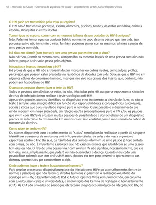 56 - Ministério da Saúde - Secretaria de Vigilância em Saúde - Departamento de DST, Aids e Hepatites Virais




  O HIV pode ser transmitido pela tosse ou espirro?
  O HIV não é transmitido por tosse, espirro, alimentos, piscinas, toalhas, assentos sanitários, animais
  caseiros, mosquitos e outros insetos.
  Tomar água no copo ou comer com os mesmos talheres de um portador do HIV é perigoso?
  Não. Podemos tomar água ou qualquer bebida no mesmo copo de uma pessoa que tem aids, isso
  porque a saliva não transmite o vírus. Também podemos comer com os mesmos talheres e pratos de
  uma pessoa com aids.
  Há risco em dormir (sem transar) com uma pessoa que estiver com o vírus?
  Não há risco. Dormir na mesma cama, compartilhar os mesmos lençóis de uma pessoa com aids não
  infecta, porque o vírus não passa pelos objetos.
  Mosquitos e insetos transmitem o HIV?
  Há provas de que o HIV não é transmitido por mosquitos ou outros insetos, como pulgas, piolhos,
  percevejos, que possam estar presentes na residência de doentes com aids. Sabe-se que o HIV vive em
  algumas células do organismo humano, mas que não vive nas células dos insetos que, portanto, não
  podem ser hospedeiros do HIV.
  Quando as pessoas devem fazer o teste do HIV?
  Todas as pessoas com dúvidas se estão, ou não, infectadas pelo HIV, ou que se expuseram a situações
  de risco de infecção devem realizar o teste sorológico anti-HIV.
  Apesar dos grandes avanços científicos no diagnóstico e no tratamento, a decisão de fazer, ou não, o
  teste é sempre uma situação difícil, em função das responsabilidades e consequências psicológicas,
  sociais e éticas que o seu resultado implica para o indivíduo. O preconceito e a discriminação que
  ainda imperam em nossa sociedade, em relação aos/às soropositivos/as para o HIV e/ou às pessoas
  que vivem com HIV/aids afastam muitas pessoas da possibilidade e dos benefícios de um diagnóstico
  precoce da infecção e do tratamento. Em muitos casos, isso contribui para a manutenção da cadeia de
  transmissão do vírus.
  Como saber se tenho o HIV?
  Os exames disponíveis para o conhecimento do “status” sorológico são realizados a partir do sangue e
  identificam a presença de anticorpos anti-HIV, que são células de defesa do nosso organismo
  específicas contra o HIV. Ou seja, os resultados dos exames informam se uma pessoa já teve contato
  com o vírus, ou não. É importante esclarecer que não existem exames que identificam se uma pessoa
  tem aids ou não. O fato de uma pessoa viver com o vírus HIV não significa, necessariamente, que ela
  tem aids, mas, simplesmente, que poderá ou não desenvolver a doença. Quanto mais cedo uma
  pessoa ficar sabendo que tem o vírus HIV, mais chances ela tem para prevenir o aparecimento das
  doenças oportunistas que caracterizam a aids.
  Onde podemos fazer o teste e buscar aconselhamento?
  Para ampliar o acesso ao diagnóstico precoce da infecção pelo HIV e ao aconselhamento, dentro de
  normas e princípios que não ferem os direitos humanos e garantem a realização voluntária da
  sorologia anti-HIV, o Departamento de DST e Aids e Hepatites Virais vem promovendo, em conjunto
  com estados, municípios e universidades, a implantação dos Centros de Testagem e Aconselhamento
  (CTA). Os CTA são unidades de saúde que oferecem o diagnóstico sorológico da infecção pelo HIV, de
 