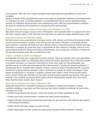 Prevenção das DST, HIV e Aids - 57




forma gratuita. Além dos CTA, muitos municípios estão desenvolvendo essa prática na rotina nas
Unidades
Básicas de Saúde (UBS), possibilitando acesso mais amplo da população brasileira ao aconselhamento
e à realização do teste. A confidencialidade e o aconselhamento são as marcas distintivas desses
serviços. Os indivíduos diagnosticados como soropositivos para o HIV são encaminhados a unidades
de saúde de referência para assistência e acompanhamento permanentes.
Qualquer exame de sangue mostra se uma pessoa está infectada com o HIV?
Não. Num exame de sangue comum, como o hemograma, não é possível saber se a pessoa está com o
HIV. Para a pessoa saber se está infectada, tem que fazer um exame de sangue específico para o HIV.
Quais são os exames anti-HIV mais usados?
Os testes mais comuns para detectar anticorpos contra o HIV utilizam uma técnica denominada ELISA
(ensaio imunoenzimático). Existem outras técnicas que são menos utilizadas ou realizadas apenas
para confirmar o resultado do ELISA, que são o Western-Blot e a imunofluorescência indireta para HIV.
Para fazer a contagem da carga viral, que é a quantidade de HIV existente no sangue, utiliza-se uma
técnica denominada PCR (Reação de Cadeia de Polimerase). Ela é usada para monitorar o tratamento
das pessoas infectadas com HIV ou já doentes de aids.
O que é o “período da janela imunológica”?
Corresponde ao tempo que o organismo leva para produzir, depois da infecção, uma certa quantidade
de anticorpos que podem ser detectados pelos exames de sangue específicos. Para o HIV, esse período
é de quatro semanas e, em algumas circunstâncias muito raras, pode ser mais prolongado. Isso
significa que se um teste para anticorpos de HIV é feito durante o “período da janela imunológica”, é
provável que dê um resultado falso-negativo, embora a pessoa já esteja infectada pelo HIV e já possa
transmiti-lo a outras pessoas. Quando o teste é realizado em período de “janela imunológica” (logo
depois da exposição) e o resultado é negativo, a pessoa deve repetir o teste, dentro de dois meses.
Caso a pessoa tenha sido infectada, os anticorpos se desenvolverão durante esse período. Para que o
resultado seja confiável, as pessoas devem evitar práticas desprotegidas durante esses dois meses.
Aliás, devemos evitar sempre, não é mesmo?
Quais são as vantagens de se fazer o teste para o HIV?
Independentemente se o resultado for positivo ou negativo, é sempre bom conhecer a própria
condição sorológica, o que pode contribuir para que você adote medidas de proteção. Se você estiver
infectado com o HIV:
4Poderá receber tratamento precoce e viver mais tempo com melhor qualidade de vida.
4Poderá usar novos medicamentos, à medida que forem sendo descobertos.
4Poderá informar seu(s)/sua(s) parceiro(s)/parceira(s) de que você tem o HIV evitando que seja(m)
   infectado(s)/infectada(s).
4Poderá decidir não doar sangue ou outros tecidos.
4Poderá desenvolver um bom sistema de apoio emocional para melhor enfrentar a situação.
 