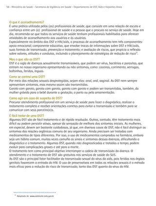 58 - Ministério da Saúde - Secretaria de Vigilância em Saúde - Departamento de DST, Aids e Hepatites Virais




  O que é aconselhamento?
  É uma prática utilizada pelos (as) profissionais de saúde, que consiste em uma relação de escuta e
  confiança entre um (a) profissional de saúde e a pessoa que o procura no serviço de saúde. Hoje em
  dia, recomenda-se que todos os serviços de saúde tenham profissionais habilitados para oferecer
  atividades de aconselhamento aos usuários e às usuárias.
  Especialmente no âmbito das DST e HIV/aids, o processo de aconselhamento tem três componentes:
  apoio emocional; componente educativo, que envolve trocas de informações sobre DST e HIV/aids,
  suas formas de transmissão, prevenção e tratamento; e avaliação de riscos, que propicia a reflexão
  sobre valores, atitudes e condutas, incluindo o planejamento de estratégias de redução de risco13.
  Mas o que são as DST?
  DST é a sigla de doenças sexualmente transmissíveis, que podem ser vírus, bactérias e parasitas, que
  entram no nosso organismo apresentando ou não sintomas, como: coceiras, corrimento, verrugas,
  bolhinhas, feridas, ínguas.
  Como se contrai uma DST?
  Por meio das relações sexuais desprotegidas, sejam elas: anal, oral, vaginal. As DST nem sempre
  apresentam sintomas, mas mesmo assim são transmitidas.
  Garoto com garoto, garota com garota, garota com garoto e podem ser transmitidas, também, da
  mulher grávida para o bebê durante a gestação, o parto ou pela amamentação.
  Como agir em caso de suspeita de DST?
  Procurar atendimento profissional em um serviço de saúde para fazer o diagnóstico, realizar o
  tratamento completo e receber orientações corretas para evitar a transmissão e também para se
  comunicar com seus parceiro(a)s.
  É fácil tratar de uma DST?
  Algumas DST são de fácil tratamento e de rápida resolução. Outras, contudo, têm tratamento mais
  difícil ou podem persistir ativas, apesar da sensação de melhora dos sintomas iniciais. As mulheres,
  em especial, devem ser bastante cuidadosas, já que, em diversos casos de DST, não é fácil distinguir os
  sintomas das reações orgânicas comuns de seu organismo. Ainda precisam ser tratadas com
  medicamentos de tipos diferentes. Por isso, o uso de medicamentos comprados na farmácia, embora
  seja um hábito comum, muitas vezes camufla os sinais e sintomas dessas doenças, dificultando o
  diagnóstico e o tratamento. Algumas DST, quando não diagnosticadas e tratadas a tempo, podem
  evoluir para complicações graves e até para a morte.
  O tratamento tem como principal objetivo interromper a cadeia de transmissão da doença. O
  atendimento e o tratamento de DST são gratuitos nos serviços de saúde do SUS.
  As DST são o principal fator facilitador da transmissão sexual do vírus da aids, pois feridas nos órgãos
  genitais favorecem a entrada do HIV. O uso de preservativos em todas as relações sexuais é o método
  mais eficaz para a redução do risco de transmissão, tanto das DST quanto do vírus do HIV.




       13
            Adaptado de: www.adolesite.aids.gov.br
 