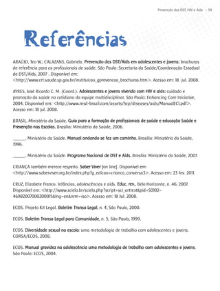 Prevenção das DST, HIV e Aids - 59




     Referêencias
           ^
ARAÚJO, Teo W.; CALAZANS, Gabriela. Prevenção das DST/Aids em adolescentes e jovens: brochuras
de referência para os profissionais de saúde. São Paulo: Secretaria da Saúde/Coordenação Estadual
de DST/Aids, 2007 . Disponível em:
<http://www.crt.saude.sp.gov.br/instituicao_gprevencao_brochuras.htm>. Acesso em: 18 jul. 2008.

AYRES, José Ricardo C. M. (Coord.). Adolescentes e jovens vivendo com HIV e aids: cuidado e
promoção da saúde no cotidiano da equipe multidisciplinar. São Paulo: Enhancing Care Iniciative,
2004. Disponível em: <http://www.msd-brazil.com/assets/hcp/diseases/aids/ManualECI.pdf>.
Acesso em: 18 jul. 2008.

BRASIL. Ministério da Saúde. Guia para a formação de profissionais de saúde e educação Saúde e
Prevenção nas Escolas. Brasília: Ministério da Saúde, 2006.

______. Ministério da Saúde. Manual andando se faz um caminho. Brasília: Ministério da Saúde,
1996.

______. Ministério da Saúde. Programa Nacional de DST e Aids. Brasília: Ministério da Saúde, 2007.

CRIANÇA também merece respeito. Saber Viver [on line]. Disponível em:
<http://www.saberviver.org.br/index.php?g_edicao=crianca_conversa3>. Acesso em: 23 fev. 2011.

CRUZ, Elizabete Franco. Infâncias, adolescências e aids. Educ. rev., Belo Horizonte, n. 46, 2007.
Disponível em: <http://www.scielo.br/scielo.php?script=sci_arttext&pid=S0102-
46982007000200015&lng=en&nrm=iso>. Acesso em: 18 Jul. 2008.

ECOS. Projeto Kit Legal. Boletim Transa Legal, n. 4, São Paulo, 2000.

ECOS. Boletim Transa Legal para Comunidade, n. 5, São Paulo, 1999.

ECOS. Diversidade sexual na escola: uma metodologia de trabalho com adolescentes e jovens.
CORSA/ECOS, 2008.

ECOS. Manual gravidez na adolescência uma metodologia de trabalho com adolescentes e jovens.
São Paulo: ECOS, 2004.
 