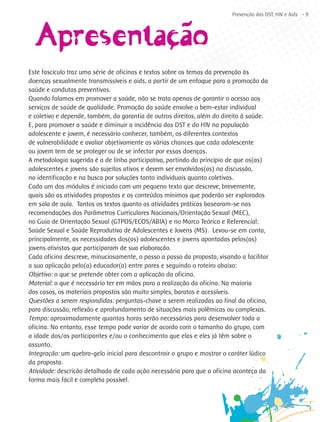 ~
                                                                         Prevenção das DST, HIV e Aids - 9




  Apresentaçãçcao
           ´
Este fascículo traz uma série de oficinas e textos sobre os temas da prevenção às
doenças sexualmente transmissíveis e aids, a partir de um enfoque para a promoção da
saúde e condutas preventivas.
Quando falamos em promover a saúde, não se trata apenas de garantir o acesso aos
serviços de saúde de qualidade. Promoção da saúde envolve o bem-estar individual
e coletivo e depende, também, da garantia de outros direitos, além do direito à saúde.
E, para promover a saúde e diminuir a incidência das DST e do HIV na população
adolescente e jovem, é necessário conhecer, também, os diferentes contextos
de vulnerabilidade e avaliar objetivamente as várias chances que cada adolescente
ou jovem tem de se proteger ou de se infectar por essas doenças.
A metodologia sugerida é a de linha participativa, partindo do princípio de que os(as)
adolescentes e jovens são sujeitos ativos e devem ser envolvidos(as) na discussão,
na identificação e na busca por soluções tanto individuais quanto coletivas.
Cada um dos módulos é iniciado com um pequeno texto que descreve, brevemente,
quais são as atividades propostas e os conteúdos mínimos que poderão ser explorados
em sala de aula. Tantos os textos quanto as atividades práticas basearam-se nas
recomendações dos Parâmetros Curriculares Nacionais/Orientação Sexual (MEC),
no Guia de Orientação Sexual (GTPOS/ECOS/ABIA) e no Marco Teórico e Referencial:
Saúde Sexual e Saúde Reprodutiva de Adolescentes e Jovens (MS). Levou-se em conta,
principalmente, as necessidades dos(as) adolescentes e jovens apontadas pelos(as)
jovens ativistas que participaram de sua elaboração.
Cada oficina descreve, minuciosamente, o passo a passo da proposta, visando a facilitar
a sua aplicação pelo(a) educador(a) entre pares e seguindo o roteiro abaixo:
Objetivo: o que se pretende obter com a aplicação da oficina.
Material: o que é necessário ter em mãos para a realização da oficina. Na maioria
dos casos, os materiais propostos são muito simples, baratos e acessíveis.
Questões a serem respondidas: perguntas-chave a serem realizadas ao final da oficina,
para discussão, reflexão e aprofundamento de situações mais polêmicas ou complexas.
Tempo: aproximadamente quantas horas serão necessárias para desenvolver toda a
oficina. No entanto, esse tempo pode variar de acordo com o tamanho do grupo, com
a idade dos/as participantes e/ou o conhecimento que elas e eles já têm sobre o
assunto.
Integração: um quebra-gelo inicial para descontrair o grupo e mostrar o caráter lúdico
da proposta.
Atividade: descrição detalhada de cada ação necessária para que a oficina aconteça da
forma mais fácil e completa possível.
 