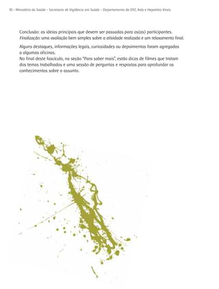 10 - Ministério da Saúde - Secretaria de Vigilância em Saúde - Departamento de DST, Aids e Hepatites Virais




      Conclusão: as ideias principais que devem ser passadas para os(as) participantes.
      Finalização: uma avaliação bem simples sobre a atividade realizada e um relaxamento final.
      Alguns destaques, informações legais, curiosidades ou depoimentos foram agregados
      a algumas oficinas.
      No final deste fascículo, na seção “Para saber mais”, estão dicas de filmes que tratam
      dos temas trabalhados e uma sessão de perguntas e respostas para aprofundar os
      conhecimentos sobre o assunto.
 