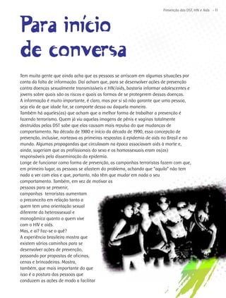 Prevenção das DST, HIV e Aids - 11




Para iní´cio
        i
de conversa
Tem muita gente que ainda acha que as pessoas se arriscam em algumas situações por
conta da falta de informação. Daí acham que, para se desenvolver ações de prevenção
contra doenças sexualmente transmissíveis e HIV/aids, bastaria informar adolescentes e
jovens sobre quais são os riscos e quais as formas de se protegerem dessas doenças.
A informação é muito importante, é claro, mas por si só não garante que uma pessoa,
seja ela de que idade for, se comporte dessa ou daquela maneira.
Também há aqueles(as) que acham que a melhor forma de trabalhar a prevenção é
fazendo terrorismo. Quem já viu aquelas imagens de pênis e vaginas totalmente
destruídas pelas DST sabe que elas causam mais repulsa do que mudanças de
comportamento. Na década de 1980 e início da década de 1990, essa concepção de
prevenção, inclusive, norteava as primeiras respostas à epidemia de aids no Brasil e no
mundo. Algumas propagandas que circulavam na época associavam aids à morte e,
ainda, sugeriam que as profissionais do sexo e os homossexuais eram os(as)
responsáveis pela disseminação da epidemia.
Longe de funcionar como forma de prevenção, as campanhas terroristas fazem com que,
em primeiro lugar, as pessoas se afastem do problema, achando que “aquilo” não tem
nada a ver com elas e que, portanto, não têm que mudar em nada o seu
comportamento. Também, em vez de motivar as
pessoas para se prevenir,
campanhas terroristas aumentam
o preconceito em relação tanto a
quem tem uma orientação sexual
diferente da heterossexual e
monogâmica quanto a quem vive
com o HIV e aids.
Mas, e aí? Faz-se o quê?
A experiência brasileira mostra que
existem vários caminhos para se
desenvolver ações de prevenção,
passando por propostas de oficinas,
cenas e brincadeiras. Mostra,
também, que mais importante do que
isso é a postura das pessoas que
conduzem as ações de modo a facilitar
 