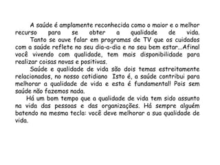 A saúde é amplamente reconhecida como o maior e o melhor
recurso para se obter a qualidade de vida.
Tanto se ouve falar em programas de TV que os cuidados
com a saúde reflete no seu dia-a-dia e no seu bem estar...Afinal
você vivendo com qualidade, tem mais disponibilidade para
realizar coisas novas e positivas.
Saúde e qualidade de vida são dois temas estreitamente
relacionados, no nosso cotidiano Isto é, a saúde contribui para
melhorar a qualidade de vida e esta é fundamental! Pois sem
saúde não fazemos nada.
Há um bom tempo que a qualidade de vida tem sido assunto
na vida das pessoas e das organizações. Há sempre alguém
batendo na mesma tecla: você deve melhorar a sua qualidade de
vida.
 