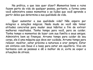 Na prática, o que isso quer dizer? Momentos bons e ruins
fazem parte da vida de qualquer pessoa, portanto, a forma como
você administra esses momentos e as lições que você aprende a
partir deles que determina a sua qualidade de vida.
Quer aumentar a sua qualidade vida? Não espere por
milagres e soluções mágicas. Nada muda se você não tomar
atitudes concretas para mudar seus hábitos a fim de extrair
melhores resultados. Tenha tempo para você, para se cuidar.
Tenha tempo e momentos de lazer com sua família e seus amigos.
Administre bem as finanças. Arrume tempo para cuidar do seu
corpo, ele é uma máquina que deve ser cuidada. Arrume tempo para
relaxar, meditar, estar próximo a natureza e orar sempre. Estar
em sintonia com Deus é a base para estar em equilíbrio. Viva em
harmonia com as pessoas e dê o melhor de si, evite se expor a
situações de stress.
 