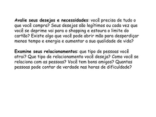 Avalie seus desejos e necessidades: você precisa de tudo o
que você compra? Seus desejos são legítimos ou cada vez que
você se deprime vai para o shopping e estoura o limite do
cartão? Existe algo que você pode abrir mão para desperdiçar
menos tempo e energia e aumentar a sua qualidade de vida?
Examine seus relacionamentos: que tipo de pessoas você
atrai? Que tipo de relacionamento você deseja? Como você se
relaciona com as pessoas? Você tem bons amigos? Quantas
pessoas pode contar de verdade nas horas de dificuldade?
 