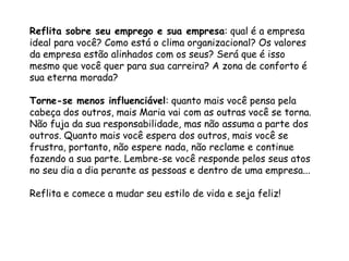 Reflita sobre seu emprego e sua empresa: qual é a empresa
ideal para você? Como está o clima organizacional? Os valores
da empresa estão alinhados com os seus? Será que é isso
mesmo que você quer para sua carreira? A zona de conforto é
sua eterna morada?
Torne-se menos influenciável: quanto mais você pensa pela
cabeça dos outros, mais Maria vai com as outras você se torna.
Não fuja da sua responsabilidade, mas não assuma a parte dos
outros. Quanto mais você espera dos outros, mais você se
frustra, portanto, não espere nada, não reclame e continue
fazendo a sua parte. Lembre-se você responde pelos seus atos
no seu dia a dia perante as pessoas e dentro de uma empresa...
Reflita e comece a mudar seu estilo de vida e seja feliz!
 