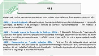 NRS
Abaixo você confere algumas das normas mais importantes e o que cada uma delas representa segundo a lei.
•NR 01 – Disposições Gerais - O objetivo desta Norma é estabelecer as disposições gerais, o campo de
aplicação, os termos e as definições comuns às Normas Regulamentadoras – NR relativas à
segurança e saúde no trabalho.
•NR5 – Comissão Interna de Prevenção de Acidentes (CIPA) - A Comissão Interna de Prevenção de
Acidentes tem como objetivo a prevenção de acidentes e doenças decorrentes do trabalho, de modo
a tornar compatível permanentemente o trabalho com a preservação da vida e a promoção da saúde
do trabalhador.
•NR6 – Equipamentos de Proteção Individual (EPIs) - Para os fins de aplicação desta Norma
Regulamentadora – NR, considera-se Equipamento de Proteção Individual – EPI, todo dispositivo ou
produto, de uso individual utilizado pelo trabalhador, destinado à proteção de riscos suscetíveis de
ameaçar a segurança e a saúde no trabalho.
 