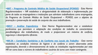 •NR7 – Programa de Controle Médico de Saúde Ocupacional (PCMSO) - Esta Norma
Regulamentadora – NR estabelece a obrigatoriedade de elaboração e implementação, por
parte de todos os empregadores e instituições que admitam trabalhadores como empregados,
do Programa de Controle Médico de Saúde Ocupacional – PCMSO, com o objetivo de
promoção e preservação da saúde do conjunto dos seus trabalhadores.
•NR17 – Análise Ergonômica - Esta Norma Regulamentadora visa a estabelecer
parâmetros que permitam a adaptação das condições de trabalho às características
psicofisiológicas dos trabalhadores, de modo a proporcionar um máximo de conforto,
segurança e desempenho eficiente.
•NR-24 – Condições Sanitárias e de Conforto nos Locais do Trabalho - Esta norma
estabelece as condições mínimas de higiene e de conforto a serem observadas pelas
organizações, devendo o dimensionamento de todas as instalações regulamentadas por esta
NR ter como base o número de trabalhadores usuários do turno com maior contingente.
 