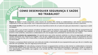 COMO DESENVOLVER SEGURANÇA E SAÚDE
NO TRABALHO?
• Mapear os riscos: É muito importante, antes mesmo de escolher EPIs, treinar os colaboradores e até mesmo conscientizá-los,
mapeando os riscos de cada função. Isso é importante para que a empresa crie métodos de prevenção corretos e assertivos.
• Uso correto de EPIs: O uso correto do EPI é de suma importância dentro de um plano de ação para desenvolver a segurança e saúde
no trabalho.
• Ao falar sobre o uso correto é preciso considerar também o papel da empresa neste sentido, que deve oferecer equipamentos de
proteção de qualidade, que respeitem as normas de segurança e que tenham a aprovação do Ministério do Trabalho. Essa medida
previne e evita acidentes, colocando os colaboradores em uma situação mais confortável no exercício de suas funções.
• Manutenção constante dos equipamentos: Um grande passo para evitar possíveis acidentes na rotina da organização está ligado a
revisões frequentes das máquinas de trabalho, uma vez que, negligenciar esse tipo de coisa pode colocar os funcionários em risco
diariamente. Hoje em dia, com o home office, a compra de cadeiras confortáveis pode, por exemplo, prevenir problemas na coluna e
no nervo ciático.
• Portanto, as empresas devem prezar por uma rotina de revisão e manutenção de seus equipamentos para que não só o trabalho seja
exercido com qualidade, mas com segurança acima de tudo.
• Treinamento periódico: De nada adianta a empresa fornecer os equipamentos corretos se não orientar os colaboradores e treiná-los
para que eles saibam como usar esses EPIs. Por isso, uma das medidas importantes para fortalecer a segurança e saúde no trabalho é
criar capacitações nesse âmbito, que englobe o uso correto dos EPIs e que reitera a importância do cuidado com a segurança ao
executar o trabalho.
 