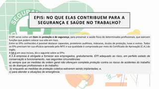 EPIS: NO QUE ELAS CONTRIBUEM PARA A
SEGURANÇA E SAÚDE NO TRABALHO?
O EPI serve como um item de proteção e de segurança, para preservar a saúde física de determinados profissionais, que exercem
funções que podem colocar sua vida em risco.
Entre os EPIs conhecidos é possível destacar capacetes, protetores auditivos, máscaras, óculos de proteção, luvas e outros. Todos
os EPIs precisam ter sua eficácia aprovada pelo MTE e sua qualidade é comprovada por meio do Certificado de Aprovação (C.A.) do
órgão.
A NR 6 em seus incisos, diz o seguinte sobre os EPIs:
6.3 A empresa é obrigada a fornecer aos empregados, gratuitamente, EPI adequado ao risco, em perfeito estado de
conservação e funcionamento, nas seguintes circunstâncias:
a) sempre que as medidas de ordem geral não ofereçam completa proteção contra os riscos de acidentes do trabalho
ou de doenças profissionais e do trabalho;
b) enquanto as medidas de proteção coletiva estiverem sendo implantadas; e,
c) para atender a situações de emergência.
 