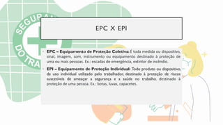 EPC X EPI
• EPC – Equipamento de Proteção Coletiva: É toda medida ou dispositivo,
sinal, imagem, som, instrumento ou equipamento destinado à proteção de
uma ou mais pessoas. Ex.: escadas de emergência, extintor de incêndio.
• EPI – Equipamento de Proteção Individual: Todo produto ou dispositivo,
de uso individual utilizado pelo trabalhador, destinado à proteção de riscos
suscetíveis de ameaçar a segurança e a saúde no trabalho. destinado à
proteção de uma pessoa. Ex.: botas, luvas, capacetes.
 