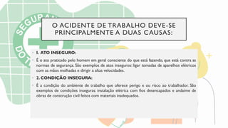 O ACIDENTE DE TRABALHO DEVE-SE
PRINCIPALMENTE A DUAS CAUSAS:
• I. ATO INSEGURO:
• É o ato praticado pelo homem em geral consciente do que está fazendo, que está contra as
normas de segurança. São exemplos de atos inseguros: ligar tomadas de aparelhos elétricos
com as mãos molhadas e dirigir a altas velocidades.
• 2. CONDIÇÃO INSEGURA:
• É a condição do ambiente de trabalho que oferece perigo e ou risco ao trabalhador. São
exemplos de condições inseguras: instalação elétrica com fios desencapados e andaime de
obras de construção civil feitos com materiais inadequados.
 