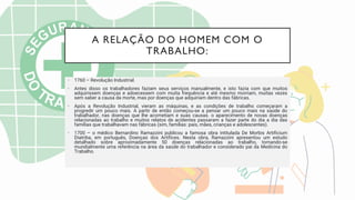A RELAÇÃO DO HOMEM COM O
TRABALHO:
• 1760 – Revolução Industrial.
• Antes disso os trabalhadores faziam seus serviços manualmente, e isto fazia com que muitos
adquirissem doenças e adoecessem com muita frequência e até mesmo morriam, muitas vezes
sem saber a causa da morte, mas por doenças que adquiriam dentro das fábricas.
• Após a Revolução Industrial, vieram as máquinas, e as condições de trabalho começaram a
progredir um pouco mais. A partir de então começou-se a pensar um pouco mais na saúde do
trabalhador, nas doenças que lhe acometiam e suas causas. o aparecimento de novas doenças
relacionadas ao trabalho e muitos relatos de acidentes passaram a fazer parte do dia a dia das
famílias que trabalhavam nas fábricas (sim, famílias: pais, mães, crianças e adolescentes).
• 1700 – o médico Bernardino Ramazzini publicou a famosa obra intitulada De Morbis Artificium
Diatriba, em português, Doenças dos Artífices. Nesta obra, Ramazzini apresentou um estudo
detalhado sobre aproximadamente 50 doenças relacionadas ao trabalho, tornando-se
mundialmente uma referência na área da saúde do trabalhador e considerado pai da Medicina do
Trabalho.
 