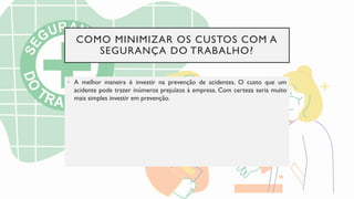 COMO MINIMIZAR OS CUSTOS COM A
SEGURANÇA DO TRABALHO?
• A melhor maneira é investir na prevenção de acidentes. O custo que um
acidente pode trazer inúmeros prejuízos à empresa. Com certeza seria muito
mais simples investir em prevenção.
 