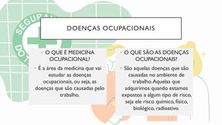 DOENÇAS OCUPACIONAIS
• O QUE É MEDICINA
OCUPACIONAL?
• É a área da medicina que vai
estudar as doenças
ocupacionais, ou seja, as
doenças que são causadas pelo
trabalho.
• O QUE SÃO AS DOENÇAS
OCUPACIONAIS?
• São aquelas doenças que são
causadas no ambiente de
trabalho.Aquelas que
adquirimos quando estamos
expostos a algum tipo de risco,
seja ele risco químico, físico,
biológico, radioativo.
 