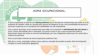 ASMA OCUPACIONAL:
• A asma ocupacional se trata de uma doença pulmonar que é causada por componentes que estão no ar do
ambiente do trabalho. Pode ser causada pelo excesso de alérgenos ou por uma sensibilidade da pessoa às
partículas suspensas no ar causadoras de irritabilidade nas vias respiratórias.
• Com o passar do tempo, esses componentes que estão no ar provocam o estreitamento das vias aéreas e,
assim, trazem dificuldades para a respiração. Um ponto curioso é que a asma ocupacional pode se
desenvolver depois de meses ou anos da sensibilização, por isso o diagnóstico deve levar em conta todo o
histórico do paciente.
• Entre os principais sintomas da asma ocupacional, podemos citar:
• falta de ar; coriza; respiração ruidosa; tosse; espirros; sensação de pressão no peito; olhos lacrimejando;
irritação no canal respiratório (garganta).
 