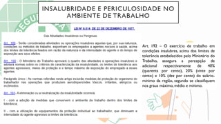 INSALUBRIDADE E PERICULOSIDADE NO
AMBIENTE DE TRABALHO
Art. 192 – O exercício de trabalho em
condições insalubres, acima dos limites de
tolerância estabelecidos pelo Ministério do
Trabalho, assegura a percepção de
adicional respectivamente de 40%
(quarenta por cento), 20% (vinte por
cento) e 10% (dez por cento) do salário-
mínimo da região, segundo se classifiquem
nos graus máximo, médio e mínimo.
 