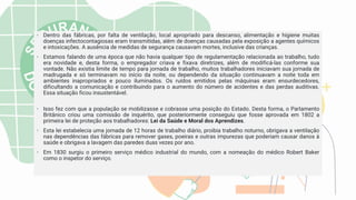 • Dentro das fábricas, por falta de ventilação, local apropriado para descanso, alimentação e higiene muitas
doenças infectocontagiosas eram transmitidas, além de doenças causadas pela exposição a agentes químicos
e intoxicações. A ausência de medidas de segurança causavam mortes, inclusive das crianças.
• Estamos falando de uma época que não havia qualquer tipo de regulamentação relacionada ao trabalho, tudo
era novidade e, desta forma, o empregador criava e fixava diretrizes, além de modificá-las conforme sua
vontade. Não existia limite de tempo para jornada de trabalho, muitos trabalhadores iniciavam sua jornada de
madrugada e só terminavam no início da noite, ou dependendo da situação continuavam a noite toda em
ambientes inapropriados e pouco iluminados. Os ruídos emitidos pelas máquinas eram ensurdecedores,
dificultando a comunicação e contribuindo para o aumento do número de acidentes e das perdas auditivas.
Essa situação ficou insustentável.
• Isso fez com que a população se mobilizasse e cobrasse uma posição do Estado. Desta forma, o Parlamento
Britânico criou uma comissão de inquérito, que posteriormente conseguiu que fosse aprovada em 1802 a
primeira lei de proteção aos trabalhadores: Lei da Saúde e Moral dos Aprendizes.
• Esta lei estabelecia uma jornada de 12 horas de trabalho diário, proibia trabalho noturno, obrigava a ventilação
nas dependências das fábricas para remover gases, poeiras e outras impurezas que poderiam causar danos à
saúde e obrigava a lavagem das paredes duas vezes por ano.
• Em 1830 surgiu o primeiro serviço médico industrial do mundo, com a nomeação do médico Robert Baker
como o inspetor do serviço.
 