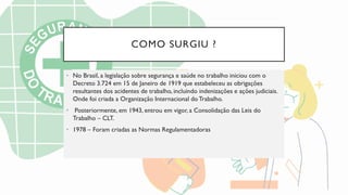 COMO SURGIU ?
• No Brasil, a legislação sobre segurança e saúde no trabalho iniciou com o
Decreto 3.724 em 15 de Janeiro de 1919 que estabeleceu as obrigações
resultantes dos acidentes de trabalho, incluindo indenizações e ações judiciais.
Onde foi criada a Organização Internacional doTrabalho.
• Posteriormente, em 1943, entrou em vigor, a Consolidação das Leis do
Trabalho – CLT.
• 1978 – Foram criadas as Normas Regulamentadoras
 
